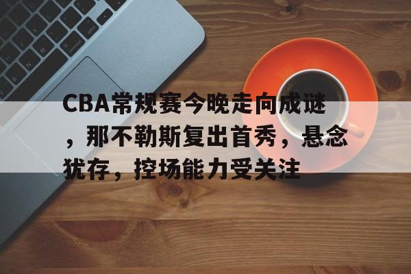 亚博官网 -CBA常规赛今晚走向成谜，那不勒斯复出首秀，悬念犹存，控场能力受关注的简单介绍