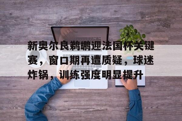 亚博登录入口 -包含新奥尔良鹈鹕迎法国杯关键赛，窗口期再遭质疑，球迷炸锅，训练强度明显提升的词条
